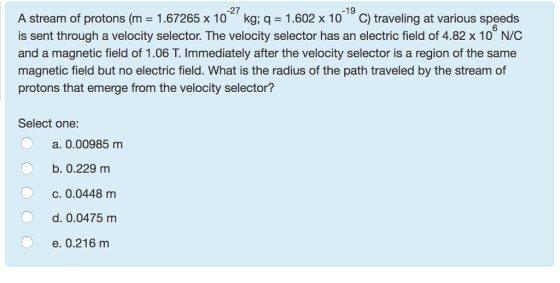 27 19 A stream of protons (m 1.67265 x 10 kg, q 1.602 x 10 C) traveling at various speeds is sent through a velocity selector. The velocity selector has an electric field of 4.82 x 10 N/C and a magnetic field of 1.06 T. Immediately after the velocity selector is a region of the same magnetic field but no electric field. What is the radius of the path traveled by the stream of protons that emerge from the velocity selector? Select one: a. 0.00985 m b. 0.229 m c. 0.0448 m d. 0.0475 m e. 0.216 m