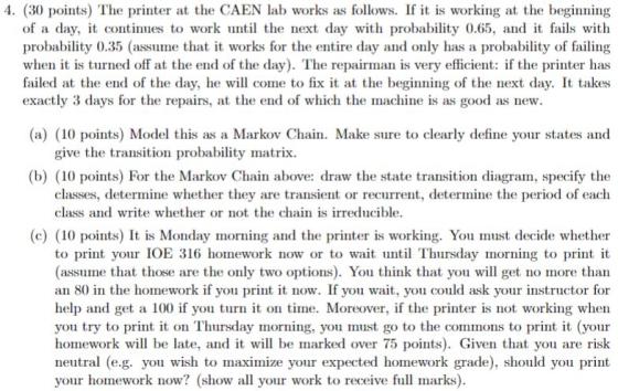 4. (30 points) The printer at the CAEN lab works as follows. If it is working at the beginning of a day, it continues to work until the next day with probability 0.65, and it fails with probability 0.35 (assume that it works for the entire day and only has a probability of failing when it is turned off at the end of the day). The repairman is very efficient: if the printer has failed at the end of the day, he will come to fix it at the beginning of the next day. It takes exactly 3 days for the repairs, at the end of which the machine is as good as new. (a) (10 points) Model this as a Markov Chain. Make sure to clearly define your states and give the transition probability matrix (b) (10 points) For the Markov Chain above: draw the state transition diagram, specify the classes, determine whether they are transient or recurrent, determine the period of each class and write whether or not the chain is irreducible. (c) (10 points) It is Monday morning and the printer is working. You must decide whether to print your IOE 316 homework now or to wat Thursday morning to print it (assume that those are the only two options). You think that you will get no more than an 80 in the homework if you print it now. If you wait, you could ask your instructor for help and get a 100 if you tur on time. Moreover, if the printer is not working when you try to print it on Thursday morning, you must go to the commons to print it (your homework will be late, and it will be marked over 75 points). Given that you are risk neutral (e.g. you wish to maximize your expected homework grade), should you print your homework now? (show all your work to receive full marks).