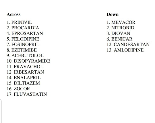 Across Down 1. MEVACOR 1. PRINIVIL 2. PROCARDIA 2. NITROBID 4. EPROSARTAN 3. DIOVAN 5. FELODIPINE 6. BENICAR 7. FOSINOPRIL 12