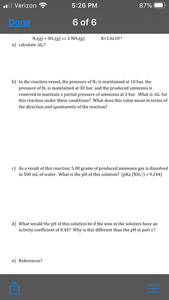 Verizon 5:26 PM 87% Done 6 of 6 K=1.6x10-4 N2(g) + 3H2(g) 2 NH3(g) a) calculate AG b) In the reaction vessel, the pressure of