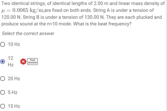 Two identical strings, of identical lengths of 2.00 m and linear mass density of H 0.0065 kg/m,are fixed on both ends. String A is under a tension of 120.00 N. String B is under a tension of 130.00 N. They are each plucked and produce sound at the n-10 mode. What is the beat frequency? Select the correct answer O 10 Hz Your Answer Hz O 20 Hz O 5 Hz O 15 Hz
