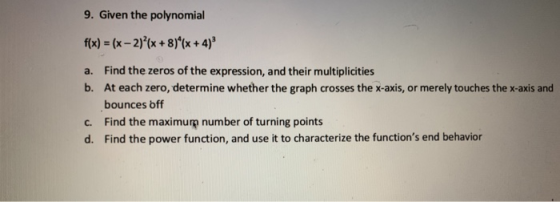 9. Given the polynomial t(x) = (x-2)2(x + 8)4(x + 4)3 a. Find the zeros of the expression, and their multiplicities b. At each zero, determine whether the graph crosses the x-axis, or merely touches the x-axis and bounces bff c. Find the maximurp number of turning points d. Find the power function, and use it to characterize the functions end behavior