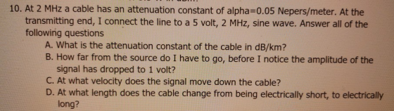 10. At 2 MHz a cable has an attenuation constant of alpha=0.05 Nepers/meter. At the transmitting end, I connect the line to a