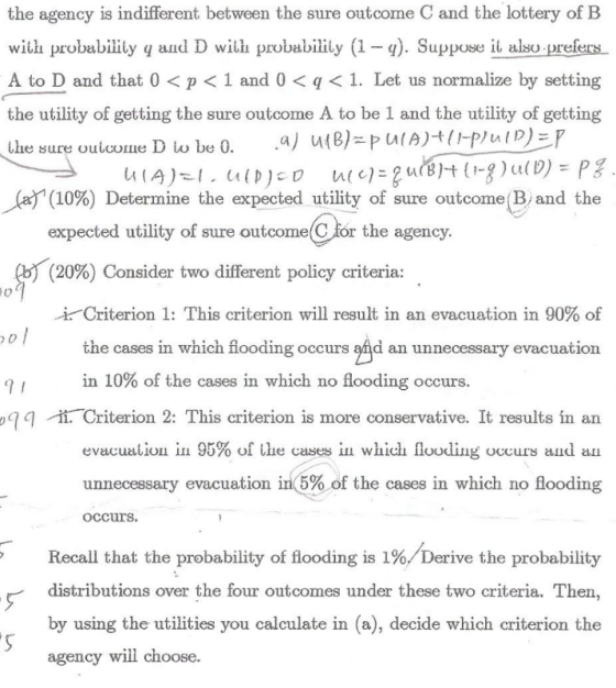 the agency is indifferent between the sure outcome C and the lottery of B with probabiity q and D with probability (1. Suppose it aloprefers A to D and that 0 < p < 1 and 0 < q < 1. Let us normalize by setting the utility of getting the sure outcome A to be 1 and the utility of getting ie sure Uuu:Ullie (af (10%) Determine the expected utility of sure outcome!Band the expected utility of sure outcome C for the agency. (20%) Consider two different policy criteria: -k -criterion 1: This criterion will result in an evacuation in 90% of the cases in which fiooding occurs and an unnecessary evacuation in 10% of the cases in which no flooding occurs. 9 q /-ti. Criterion 2: This criterion is more conservative. It results in an evacualiou ш 95% of uie cases in which flooding occurs and an unnecessary evacuation in(5% of the cases in which no flooding occurs. Recall that the probability of flooding is 1%/Derive the probability distributions over the four outcomes under these two criteria. Then by using the utilities you calculate in (a), decide which criterion the agency will choose.