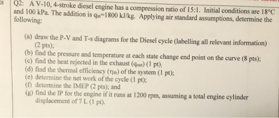 Q2: A V-10, 4-stroke diesel engine has a compression ratio of 15:1. Initial conditions are 18°C and 100 kPa. The addition is qin-1800 kJ/kg. Applying air standard assumptions, determine the following (a) draw the P-V and T-s diagrams for the Diesel cycle (labelling all relevant information) (2 pts); (b) find the pressure and temperature at each state change end point on the curve (8 pts); (c) find the heat rejected in the exhaust (gout) (1 pt) (d) find the thermal efficiency (th) of the system (1 pt); (e) determine the net work of the cycle (1 pt) determine the IMEP (2 pts); and (e) find the IP tor the engine ifi uns at 1200 pm, assuming a total (g) find the IP for the engine if it runs at 1200 rpm, assuming a total engine cylinder displacement of 7 L (1 pt).