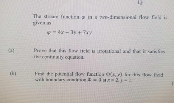 W The stream function « in a two-dimensional flow field is given as Q = 4x – 3y + 7xy (a) Prove that this flow field is irrot