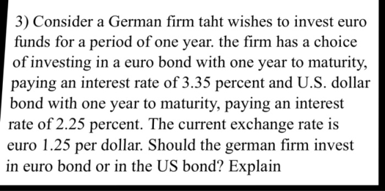 3) Consider a German firm taht wishes to invest euro funds for a period of one year. the firm has a choice of investing in a euro bond with one year to maturity, paying an interest rate of 3.35 percent and U.S. dollar bond with one year to maturity, paying an interest rate of 2.25 percent. The current exchange rate i:s euro 1.25 per dollar. Should the german firm invest in euro bond or in the US bond? Explain