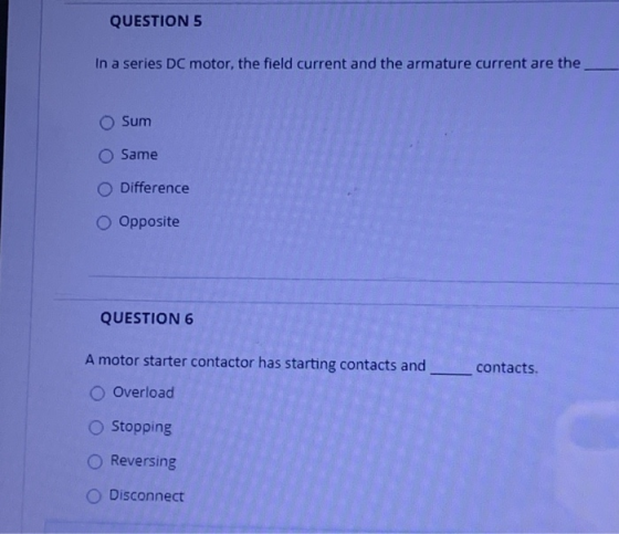 QUESTION 5 In a series DC motor, the field current and the armature current are the Sum Same Difference o Opposite QUESTION 6