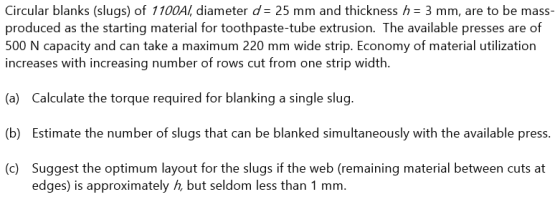 Circular blanks (slugs) of 1100AI, diameter d = 25 mm and thickness h = 3 mm, are to be mass- produced as the starting materi