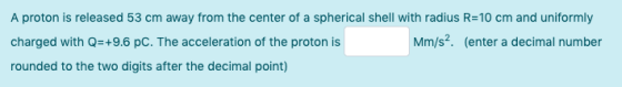 A proton is released 53 cm away from the center of a spherical shell with radius R=10 cm and uniformly charged with Q=+9.6 PC