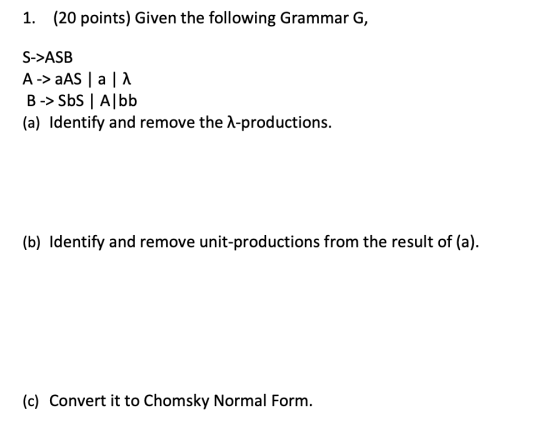 1. (20 points) Given the following Grammar G, S->ASB A -> AS | a 1a B -> Sbs | Albb (a) Identify and remove the -productions.