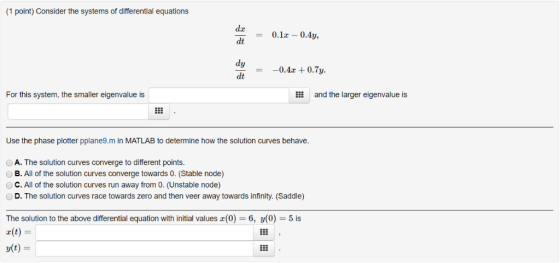 (1 point) Consider the systems of differential equations = 0.12 - 0.4y, = -0.4x + 0.7y. For this system, the smaller eigenval