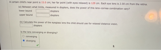 A certain childs near point is 15.0 cm; her far point (with eyes relaxed) is 129 cm. Each eye lens is 2.00 cm from the retin