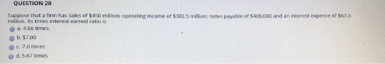 QUESTION 20 Suppose that a firm has Sales of $450 million: operating income of $382.5 million: notes payable of $400,000 and an interest expense of $67.5 million. Its times interest earned ratio is o a. 4.86 times. b. $7.00 O c. 7.0 times d. 5.67 times