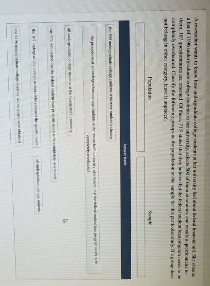 wants to know how te college students at her university feel about federal financial aid. She obtains college students at her university, selects 500 of them at random, and emails a q a list of 1196 u them. 107 completely overhauled. Classify the following groups as the population or the sample for this particular study. If a group does are returned. Of these, 71% stated that they believe that the federal student loan program needs to be not belong in either category, leave it unplaced. the 500 u