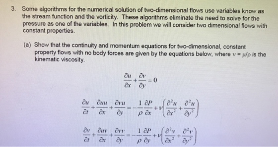 3. Some algorithms for the numerical solution of two-dimensional flows use variables know as the stream function and the vorticity. These algorithms eliminate the need to solve for the pressure as one of the variables. In this problem we will consider two dimensional flows with constant properties. (a) Show that the continuity and momentum equations for two-dimensional, constant property flows with no body forces are given by the equations below, where v = μ/ρ is the kinematic viscosity. ou a ox y