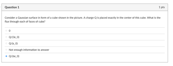 Question 1 1 pts Consider a Gaussian surface in form of a cube shown in the picture. A charge Q is placed exactly in the center of this cube. What is the flux through each of faces of cube? 0 Q/(3 0) Not enough information to answer