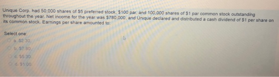 Unique Corp. had 50,000 shares of $5 throughout the year. Net income for the year was $780,000, and Unique declared and distributed a cash dividend of its common stock. Earnings per share amounted to: preferred stock, $100 par, and 100,000 shares of $1 par common stock outstanding $1 per share on Select one: a. $2.30. D b,S7.80. c. $5 30 d. $1.00