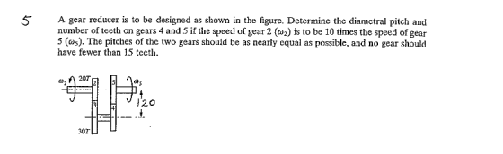 5 A gear reducer is to be designed as shown in the figure. Determine the diametral pitch and number of teeth on gears 4 and 5 if the speed of gear 2 (2) is to be 10 times the speed of gear 5 (as). The pitches of the two gears should be as nearly equal as possible, and no gear should have fewer than 15 teeth », /^ 207 J20 30T