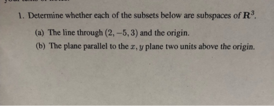 1. Determine whether each of the subsets below are subspaces of R3. (a) The line through (2,-5,3) and the origin. (b) The pla
