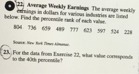 Average Weekly Earnings The average weekly ings in dollars for various industries are listed below. Find the percentile rank of each value. 804. 736 659 489 777 623 597 524 228 Source: New York Times Almanac. 23. For the data from Exercise 22, what value corresponds to the 40th percentile?