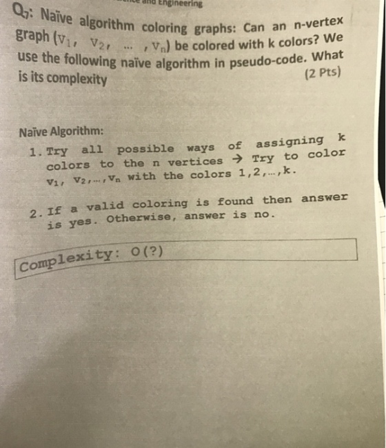 O: Naive algorithm coloring graphs: dild Engineering use the foll?2, is its complexity , vn) be colored with k colors? We pseudo-code. What (2 Pts) naïve algorithm in pseu Naive Algorithm: 1. Try all possible ways of assigning k colors to the n verticesTry to color V1, V2, Vn With the colors 1,2,,k. 2. If a valid coloring is found then answer is yes. Otherwise, answer is no. Complexity: O(2)