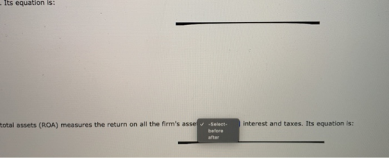 Its equation is: total assets (ROA) measures the return on all the firms asse Select before interest and taxes. Its equation