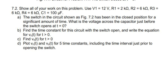 7.2. Show all of your work on this problem. Use V1 12 V, R1 2 kQ, R2 6 kQ, R3 a) The switch in the circuit shown as Fig. 7.2 has been in the closed position for a significant amount of time. What is the voltage across the capacitor just before the switch opens at t = 0? b) Find the time constant for this circuit with the switch open, and write the equation for Vc(t) for t> 0. c) Find Vo(t) for> 0 d) Plot Ve(t) and vo(t) for 5 time constants, including the time interval just prior to opening the switch.