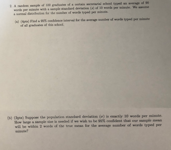 2. A random sample of 100 graduates of a certain secretarial school typed an average of 90 words per minute with a sample standard deviation (s) of 10 words per minute. We assume a normal distribution for the number of words typed per minute. (a) (4pts) Find a 95% confidence interval for the average number of words t yped per minute of all graduates of this school. (b) (3pts) Suppose the population standard deviation (o) is exactly 10 words per minute. How large a sample size is needed if we wish to be 95% confident that our sample mean will be within 2 words of the true mean for the average number of words typed per minute?