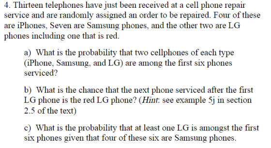 4. Thirteen telephones have just been received at a cell phone repair service and are randomly assigned an order to be repaired. Four of these are iPhones, Seven are Samsung phones, and the other two are LG phones including one that is red. a) What is the probability that two cellphones of each type (iPhone, Samsung, and LG) are among the first six phones serviced? b) What is the chance that the next phone serviced after the first LG phone is the red LG phone? (Hint. see example 5j in section 2.5 of the text) c) What is the probability that at least one LG is amongst the first six phones given that four of these six are Samsung phones.