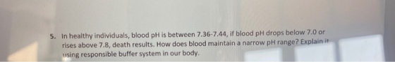 5. In healthy individuals, blood pH is between 7.36-7.44, if blood pH drops below 7.0 or rises above 7.8, death results. How
