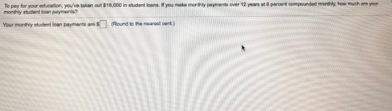 To pay for your education, youve taken out $18,000 in student loans. H you make monthiy payments over 12 years at 8 percent compounded monthly, how much are your monthly student loan payments? Your monthly student loan payments are (Round to the nearest cent.)