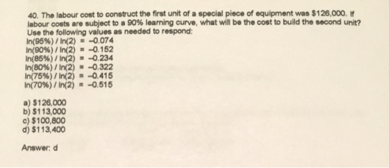 40. The labour cost to construct the first unit of a special piece of equipment was $126,000. If labour costs are subject to a 90% learning curve, what will be the cost to build the second unit? Use the following values as needed to respond In(95%) / ln(2)s-0074 In(90%) /ln(2) =-0.152 In(8596) / ln(2) =-0.234 In(80%) / In(2) =-0.322 n(75%)/In(2) =-0.415 In(70%)/In(2) -0.515 a) $126,000 b) $113,000 c) $100,800 d) $113,400 Answer: d