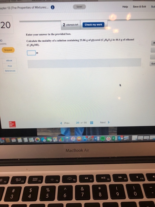 Help Save & Exit Su pter 13 (The Properties of Mixtures. 20 Check my work Enter your answer in the provided bex Calculate the molality of a solution containing 25.06 g of glycerel (C, H,Oj) in 44.4 g of ethanol CH,OH) 0 < Prev 20 of 56 ill Next > MacBook Air 4