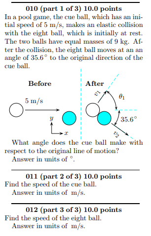 010 (part 1 of 3) 10.0 points In a pool game, the cue ball, which has an ini- tial speed of 5 m/s, makes an elastic collision with the eight bal, which is initially at rest The two balls have equal masses of 9 kg. Af ter the collision, the eight ball moves at an an angle of 35.6° to the original direction of the cue ball. Before After 5 m/s What angle does the cue ball make with respect to the original line of motion? Answer in units of 011 (part 2 of 3) 10.0 points Find the speed of the cue ball. Answer in units of m/s 012 (part 3 of 3) 10.0 points Find the speed of the eight ball. Answer in units of m/s