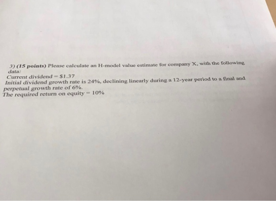 3) (15 points) Please calculate an H-model value estimate for company X, with the following data: Current dividend - $1.37 In