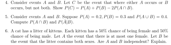 4. Consider events A and B. Let C be the event that where either A occurs or B occurs, but not both. Show P(C)- P(A) P(B) - 2P(An B). Compute P(An B) and P(AlB) chance of being male. Let A the event that there is at most one female. Let B be 5. Consider events A and B. Suppose P(A)0.2, P(B)0.3 and P(AU B)-0.4. 6, A cat has a litter of kittens. Each kitten has a 50% chance of being female and 50% the event that the litter contains both sexes. Are A and B independent? Explain.
