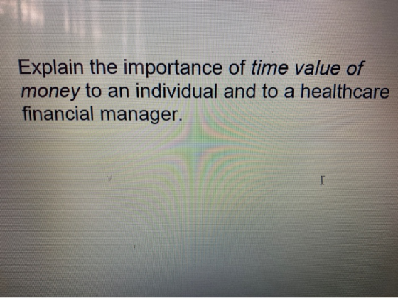 Explain the importance of time value of money to an individual and to a healthcare financial manager.