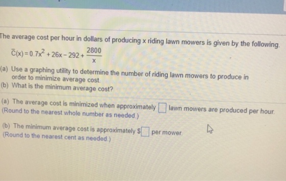 The average cost per hour in dollars of producing x riding lawn mowers is given by the following 2800 c(x) = 0 .7xf + 26-292 +- (a) Use a graphing utility to determine the number of riding lawn mowers to produce in order to minimize average cost. (b) What is the minimum average cost? lawn mowers are produced per hour (a) The average cost is minimized when approximately (Round to the nearest whole number as needed) (b) The minimum average cost is approximately Round to the nearest cent as needed.) per mower.