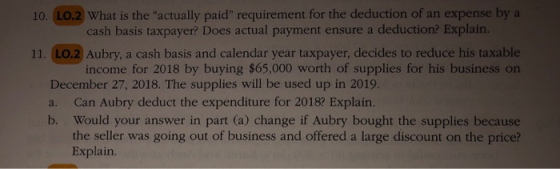 10. LO.2 What is the actually paid requirement for the deduction of an expense bya cash basis taxpayer? Does actual payment ensure a deduction? Explain. 11. LO.2 Aubry, a cash basis and calendar year taxpayer, decides to reduce his taxable income for 2018 by buying $65,000 worth of supplies for his business on December 27, 2018. The supplies will be used up in 2019. a. Ca n Aubry deduct the expenditure for 20182 E Would your answer in part (a) change if Aubry bought the supplies because the seller was going out of business and offered a large discount on the price? Explain. xplain. b.