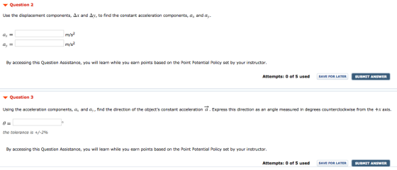 Question 2 Use the displacement components, and Δν, to find the constant acceleration components, ar anda m/s m/ s2 By accessing this Question Assistance, you will learn while you earn points based on the Point Potential Policy set by your instructor. Attempts: 0 of 5 used AVE FOR LATER SUBMIT ANSWER ▼ Question 3 Using the acceleration components, a and ay, find the direction of the objects constant acceleration a. Express this direction as an angle measured in degrees counterclockwise from the +x axis the tolerance is +/-296 By accessing this Question Assistance, you will learn while you earn points based on the Point Potential Policy set by your instructor Attempts: 0 of 5 usedSAVE FOR LATER SUBMIT ANSWER