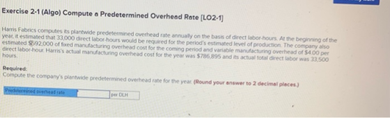 Exercise 2-1 (Algo) Compute a Predetermined Overhead Rate [LO2-1) Harris Fabrics computes its plantwide predetermined overhea