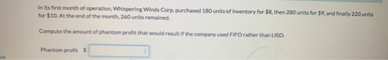In its first month of operation, Whispering Winds Corp. purchased 180 units of Inventory for $8, then 280 units for $9, and f