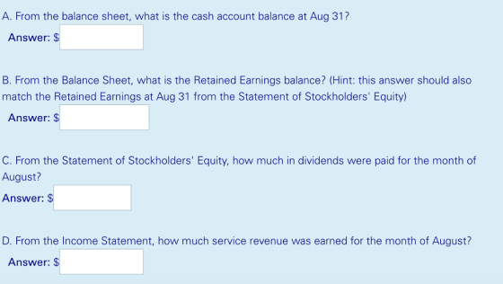 A. From the balance sheet, what is the cash account balance at Aug 31? Answer: S B. From the Balance Sheet, what is the Retained Earnings balance? (Hint: this answer should also match the Retained Earnings at Aug 31 from the Statement of Stockholders Equity Answer: S C. From the Statement of Stockholders Equity, how much in dividends were paid for the month of August? Answer: D. From the Income Statement, how much service revenue was earned for the month of August? Answer: $