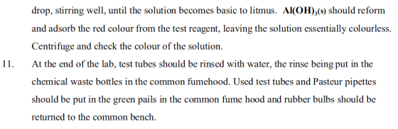 drop, stirring well, until the solution becomes basic to litmus. Al(OH)3(s) should reform and adsorb the red colour from the test reagent, leaving the solution essentially colourless. Centrifuge and check the colour of the solution 11.At the end of the lab, test tubes should be rinsed with water, the rinse being put in the chemical waste bottles in the common fumehood. Used test tubes and Pasteur pipettes should be put in the green pails in the common fume hood and rubber bulbs should be returned to the common bench.