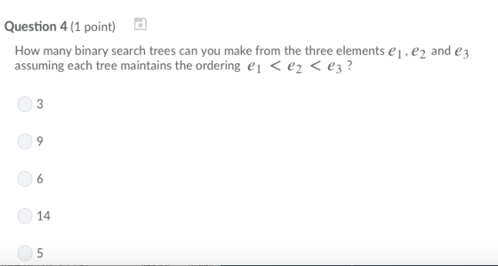 Question 4 (1 point) How many binary search trees can you make from the three elements e1, e2 and e3 assuming each tree maintains the ordering el 〈 e2 〈 e3 ? 14