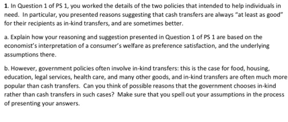 1. In Question 1 of PS 1, you worked the details of the two policies that intended to help individuals in need. In particular