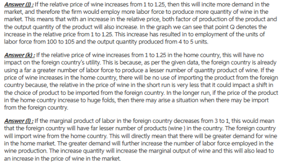 Answer : If the relative price of wine increases from 1 to 125, then this will incite more demand in the market, and therefore the firm would employ more labor force to produce more quantity of wine in the market. This means that with an increase in the relative price, both factor of production of the product and the output quantity of the product will also increase. In the graph we can see that point Q denotes the increase in the relative price from 1 to 1.25. This increase has resulted in to employment of the units of labor force from 100 to 105 and the output quantity produced from 4 to 5 units. Answer (k: If the relative price of wine increases from 1 to 125 in the home country, this will have no impact on the foreign countrys utility. This is because, as per the given data, the foreign country is already using a far a greater number of labor force to produce a lesser number of quantity product of wine. If the price of wine increases in the home country, there will be no use of importing the product from the foreign country because, the relative in the price of wine in the short run is very less that it could impact a shift in the choice of product to be imported from the foreign country. In the longer run, if the price of the product in the home country increase to huge folds, then there may arise a situation when there may be import from the foreign country Answer 0): If the marginal product of labor in the foreign country decreases from 3 to 1, this would mean that the foreign country will have far lesser number of products (wine) in the country. The foreign country will import wine from the home country. This will directly mean that there will be greater demand for wine in the home market. The greater demand will further increase the number of labor force employed in the wine production. The increase quantity will increase the marginal output of wine and this will also lead to an increase in the price of wine in the market.