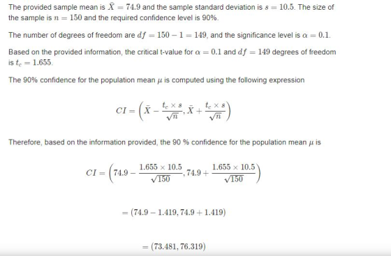 The provided sample mean is X = 74.9 and the sample standard deviation is s = 10.5. The size of the sample is n = 150 and the required confidence level is 90%. The number of degrees of freedom are df-150-1-149, and the significance level is a = 0.1. Based on the provided information, the critical t-value for a 0.1 and df 149 degrees of freedom is t 1.655. The 90% confidence for the population mean μ is computed using the following expression Vn Therefore, based on the information provided, the 90 % confidence for the population mean μ is 1.655 x 10.5 1.655 x 10.5 150 CI 74.9 - , 74.9+ = (74.9-1.419, 74.9 + 1.419) (73.481, 76.319)