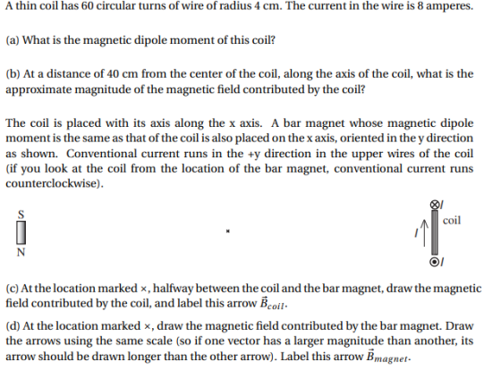 A thin coil has 60 circular turns of wire of radius 4 cm. The current in the wire is 8 amperes. (a) What is the magnetic dipole moment of this coil? (b) At a distance of 40 cm from the center of the coil, along the axis of the coil, what is the approximate magnitude of the magnetic field contributed by the coil? The coil is placed with its axis along the x axis. A bar magnet whose magnetic dipole moment is the same as that of the coil is also placed on the x axis, oriented in the y direction as shown. Conventional current runs in the +y direction in the upper wires of the coil (if you look at the coil from the location of the bar magnet, conventional current runs counterclockwise) coil (c) At the location marked x, halfway between the coil and the bar magnet, draw the magnetic field contributed by the coil, and label this arrow Всой- (d) At the location marked x, draw the magnetic field contributed by the bar magnet. Draw the arrows using the same scale (so if one vector has a larger magnitude than another, its arrow should be drawn longer than the other arrow). Label this arrow Bmagne